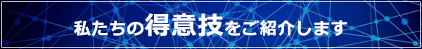 私たちの得意技をご紹介します